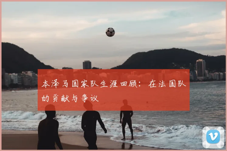本泽马国家队生涯回顾:在法国队的贡献与争议
