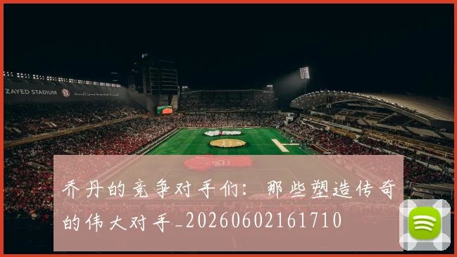 乔丹的竞争对手们:那些塑造传奇的伟大对手_20260602161710
