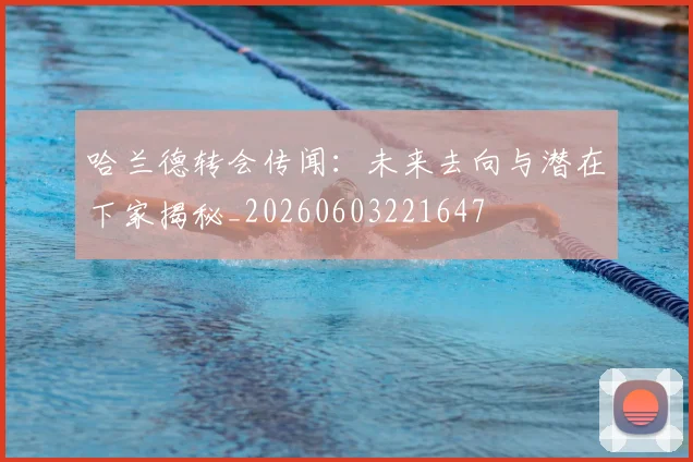 哈兰德转会传闻:未来去向与潜在下家揭秘_20260603221647