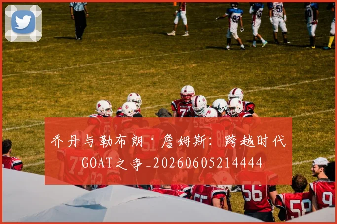 乔丹与勒布朗·詹姆斯：跨越时代的GOAT之争_20260605214444