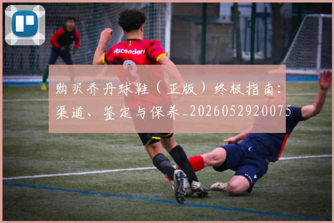 购买乔丹球鞋（正版）终极指南：渠道、鉴定与保养_20260529200754