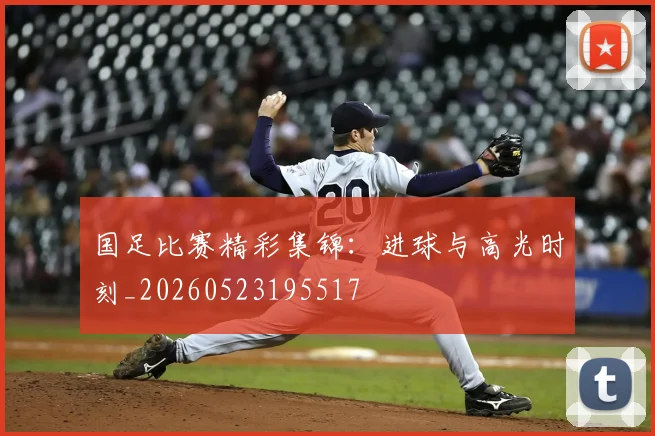 国足比赛精彩集锦:进球与高光时刻_20260523195517