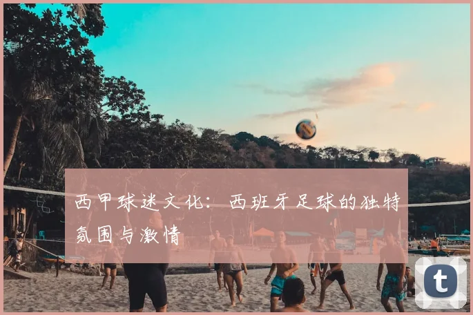 西甲球迷文化:西班牙足球的独特氛围与激情