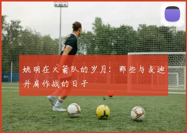 姚明在火箭队的岁月:那些与麦迪并肩作战的日子