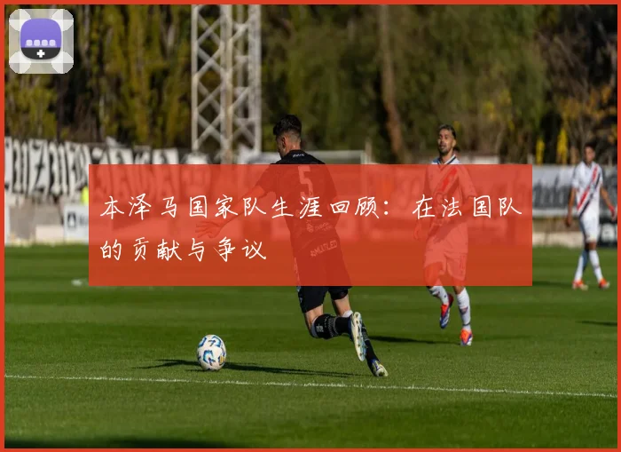 本泽马国家队生涯回顾:在法国队的贡献与争议
