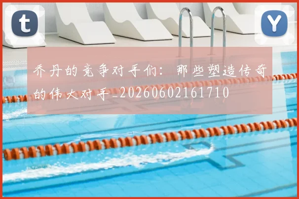 乔丹的竞争对手们:那些塑造传奇的伟大对手_20260602161710