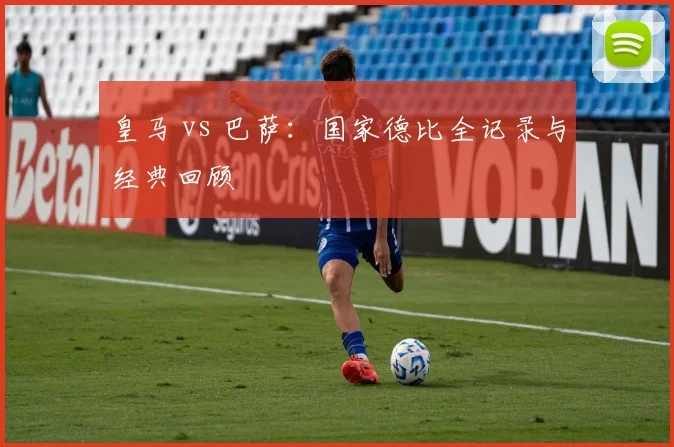 皇马 vs 巴萨:国家德比全记录与经典回顾