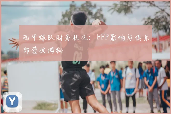 西甲球队财务状况：FFP影响与俱乐部营收揭秘