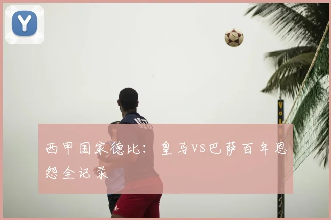 西甲国家德比:皇马vs巴萨百年恩怨全记录