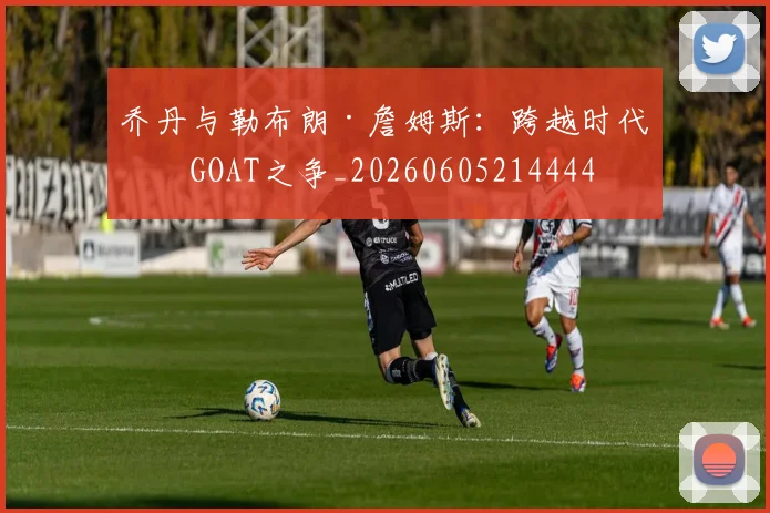 乔丹与勒布朗·詹姆斯：跨越时代的GOAT之争_20260605214444