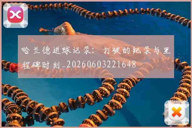 哈兰德进球记录：打破的纪录与里程碑时刻_20260603221648