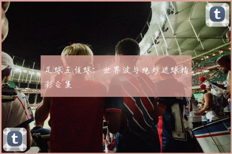 足球五佳球：世界波与绝妙进球精彩合集
