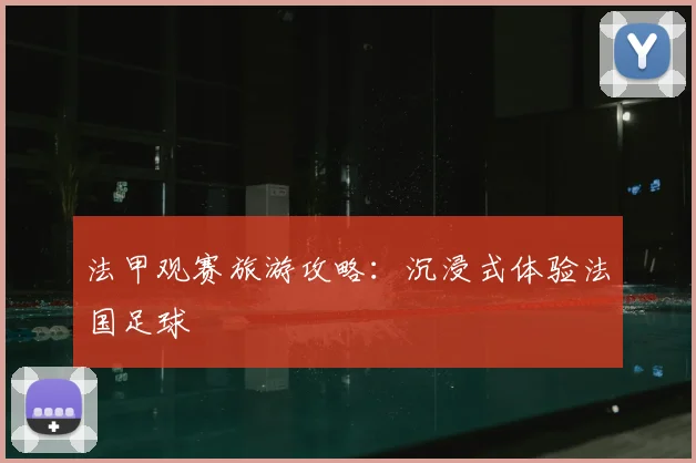法甲观赛旅游攻略：沉浸式体验法国足球
