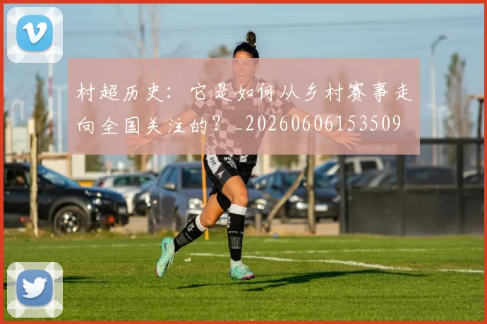 村超历史:它是如何从乡村赛事走向全国关注的?_20260606153509