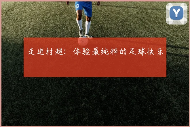 走进村超：体验最纯粹的足球快乐